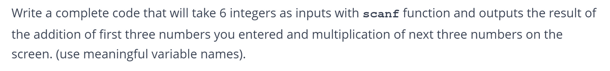 Write a complete code that will take 6 integers as inputs with scanf function and outputs the result of
the addition of first three numbers you entered and multiplication of next three numbers on the
screen. (use meaningful variable names).