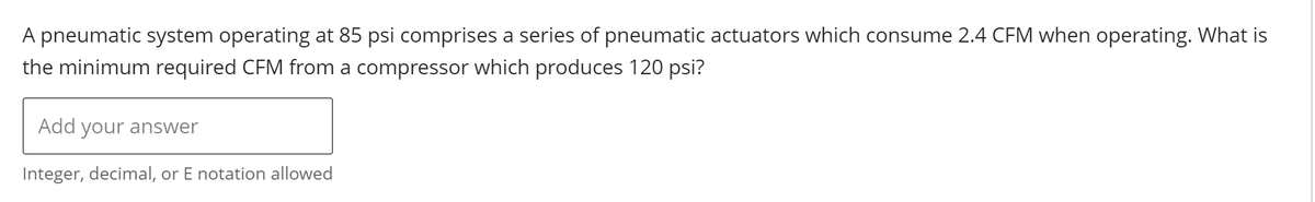 A pneumatic system operating at 85 psi comprises a series of pneumatic actuators which consume 2.4 CFM when operating. What is
the minimum required CFM from a compressor which produces 120 psi?
Add your answer
Integer, decimal, or E notation allowed