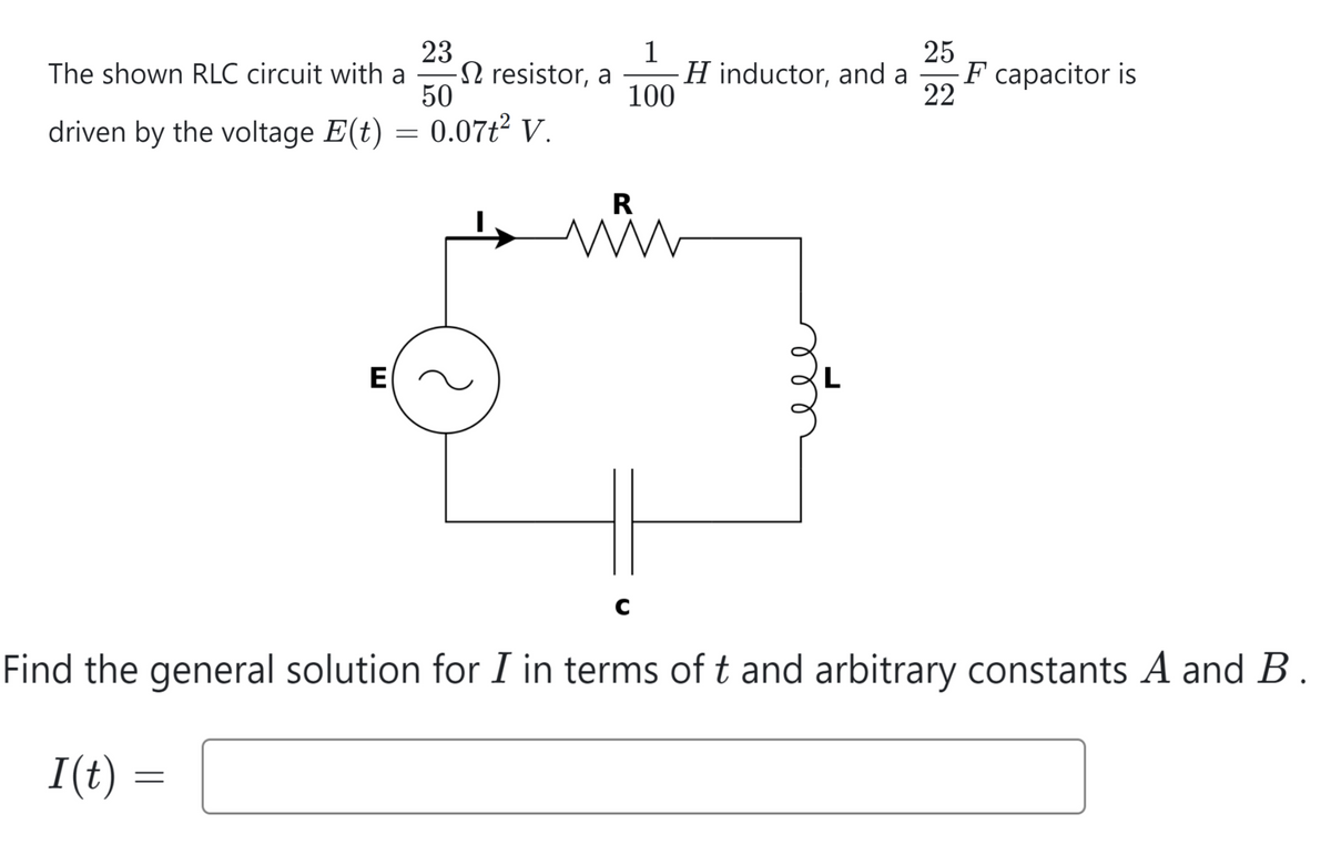 23
50
driven by the voltage E(t) = 0.07ť² V.
The shown RLC circuit with a
E
I(t) =
-
resistor, a
1
100
Hinductor, and a F capacitor is
25
22
R
www
с
Find the general solution for I in terms of t and arbitrary constants A and B.