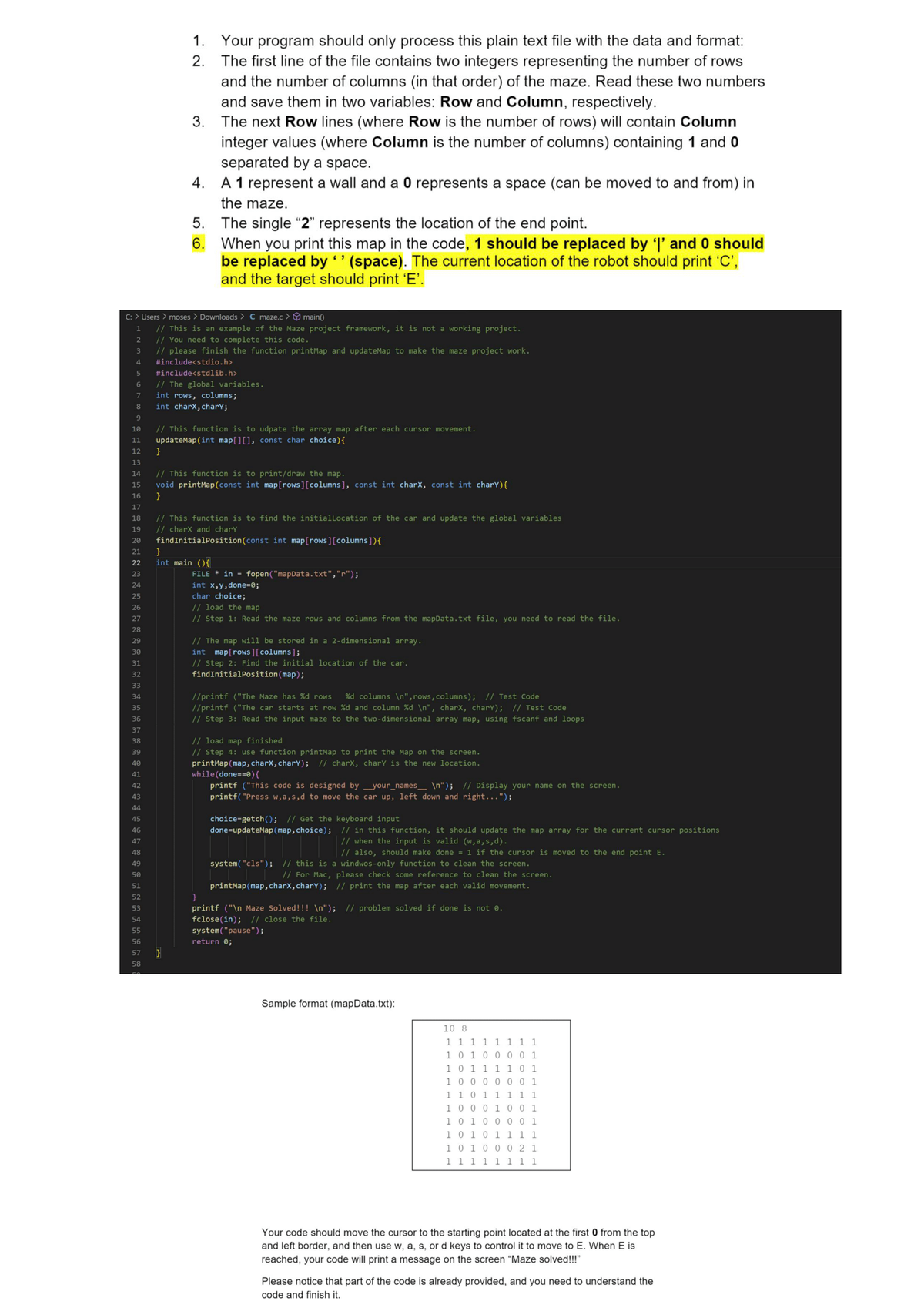 25
26
27
28
29
30
31
32
33
34
35
36
37
38
39
40
41
42
43
44
45
46
47
1. Your program should only process this plain text file with the data and format:
2. The first line of the file contains two integers representing the number of rows
and the number of columns (in that order) of the maze. Read these two numbers
and save them in two variables: Row and Column, respectively.
3.
The next Row lines (where Row is the number of rows) will contain Column
integer values (where Column is the number of columns) containing 1 and 0
separated by a space.
4.
A 1 represent a wall and a 0 represents a space (can be moved to and from) in
the maze.
C: > Users > moses > Downloads > C maze.c> main()
1
// This is an example of the Maze project framework, it is not a working project.
2
// You need to complete this code.
3
// please finish the function printMap and updateMap to make the maze project work.
#include<stdio.h>
4
5 #include<stdlib.h>
6 // The global variables.
7
int rows, columns;
8
int charx, chary;
9
48
49
5.
6.
10
// This function is to udpate the array map after each cursor movement.
11 updateMap (int map[][], const char choice) {
12
}
13
14
15
16
17
18
19
20
21
22
23
24
50
51
52
53
54
55
56
57
58
The single "2" represents the location of the end point.
When you print this map in the code, 1 should be replaced by 'l' and 0 should
be replaced by " (space). The current location of the robot should print 'C',
and the target should print 'E'.
// This function is to print/draw the map.
void printMap (const int map[rows][columns], const int charx, const int chary){
}
// This function is to find the initial Location of the car and update the global variables
// charx and chary
findInitialPosition (const int map[rows] [columns]) {
}
int main(){
FILE* in = fopen("mapData.txt","r");
int x,y,done=0;
char choice;
// load the map
// Step 1: Read the maze rows and columns from the mapData.txt file, you need to read the file.
// The map will be stored in a 2-dimensional array.
int map[rows] [columns];
// Step 2: Find the initial location of the car.
findInitialPosition (map);
//printf ("The Maze has %d rows %d columns \n", rows, columns); // Test Code
//printf ("The car starts at row %d and column %d\n", charx, charY); // Test Code
// Step 3: Read the nput to the two-dimensional array map, using fscanf and loops
// load map finished
// Step 4: use function printMap to print the Map on the screen.
printMap (map, charx, charY); // charx, chary is the new location.
while (done==0) {
printf ("This code is designed by _your_names_ \n"); // Display your name on the screen.
printf("Press w,a,s,d to move the car up, left down and right...");
choice=getch(); // Get the keyboard input
done=updateMap (map, choice);
// in this function, it should update the map array for the current cursor positions
// when the input is valid (w,a,s,d).
// also, should make done = 1 if the cursor is moved to the end point E.
system("cls"); // this is a windwos-only function to clean the screen.
// For Mac, please check some reference to clean the screen.
printMap (map, charx, charY); // print the map after each valid movement.
printf ("\n Maze Solved!!! \n"); // problem solved if done is not 0.
fclose(in); // close the file.
system("pause");
return 0;
Sample format (mapData.txt):
10 8
1 1 1 1 1 1 1 1
1 0 1 0 0 0 0 1
1 0 1 1 1 1 0 1
1 0 0 0 0 0 0 1
1 1 0 1 1 1 1 1
1 0 0 0 1 0 0 1
1 0 1 0 0 0 0 1
1 0 1 0 1 1 1 1
1 0 1 0 0 0 2 1
1 1 1 1 1 1 1 1
Your code should move the cursor to the starting point located at the first 0 from the top
and left border, and then use w, a, s, or d keys to control it to move to E. When E is
reached, your code will print a message on the screen "Maze solved!!!"
Please notice that part of the code is already provided, and you need to understand the
code and finish it.