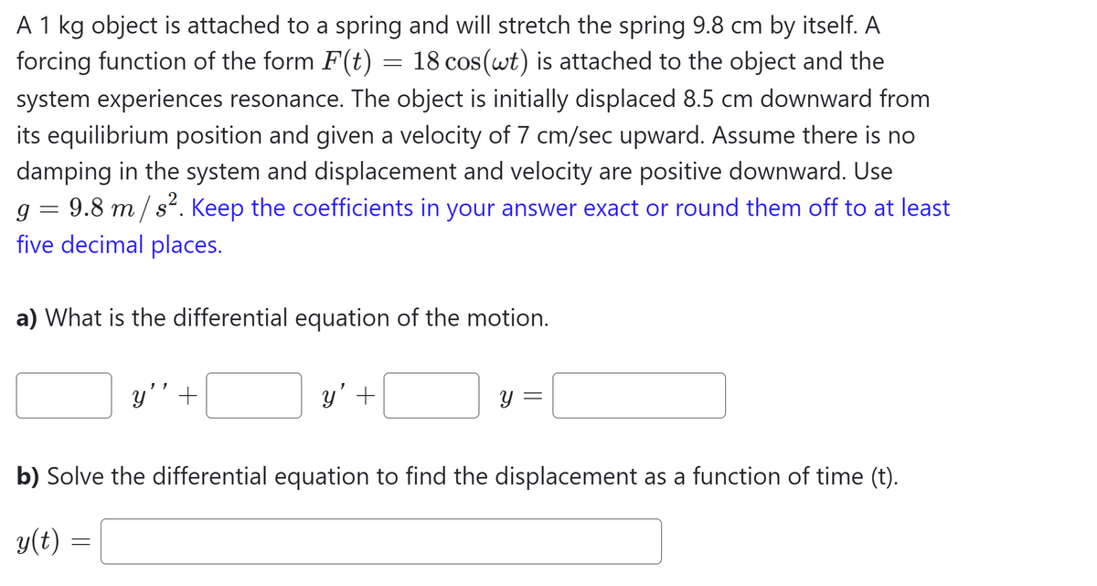 A 1 kg object is attached to a spring and will stretch the spring 9.8 cm by itself. A
forcing function of the form F(t) = 18 cos(wt) is attached to the object and the
system experiences resonance. The object is initially displaced 8.5 cm downward from
its equilibrium position and given a velocity of 7 cm/sec upward. Assume there is no
damping in the system and displacement and velocity are positive downward. Use
g = 9.8 m/s². Keep the coefficients in your answer exact or round them off to at least
five decimal places.
a) What is the differential equation of the motion.
y' +
=
y' +
y
=
b) Solve the differential equation to find the displacement as a function of time (t).
y(t)