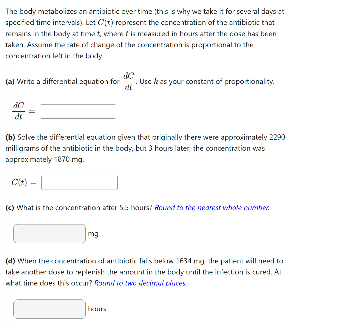 The body metabolizes an antibiotic over time (this is why we take it for several days at
specified time intervals). Let C'(t) represent the concentration of the antibiotic that
remains in the body at time t, where t is measured in hours after the dose has been
taken. Assume the rate of change of the concentration is proportional to the
concentration left in the body.
(a) Write a differential equation for
dC
dt
=
C(t)
(b) Solve the differential equation given that originally there were approximately 2290
milligrams of the antibiotic in the body, but 3 hours later, the concentration was
approximately 1870 mg.
=
dC
dt
mg
Use k as your constant of proportionality.
(c) What is the concentration after 5.5 hours? Round to the nearest whole number.
hours
(d) When the concentration of antibiotic falls below 1634 mg, the patient will need to
take another dose to replenish the amount in the body until the infection is cured. At
what time does this occur? Round to two decimal places.