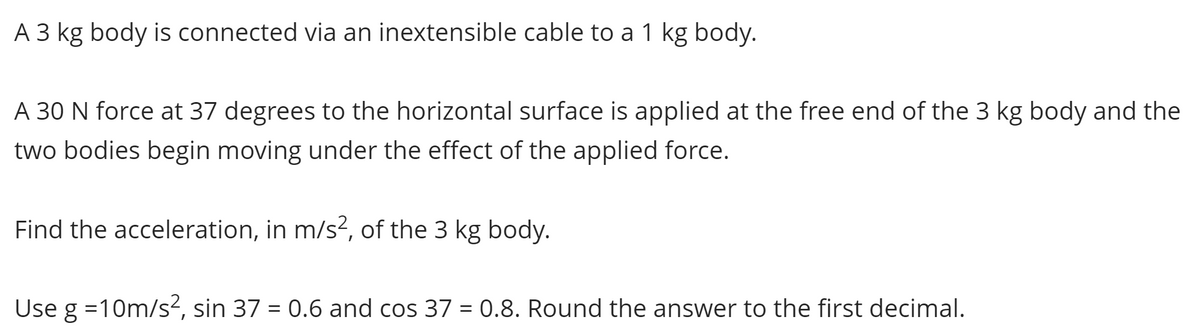 A 3 kg body is connected via an inextensible cable to a 1 kg body.
A 30 N force at 37 degrees to the horizontal surface is applied at the free end of the 3 kg body and the
two bodies begin moving under the effect of the applied force.
Find the acceleration, in m/s², of the 3 kg body.
Use g=10m/s², sin 37 = 0.6 and cos 37 = 0.8. Round the answer to the first decimal.