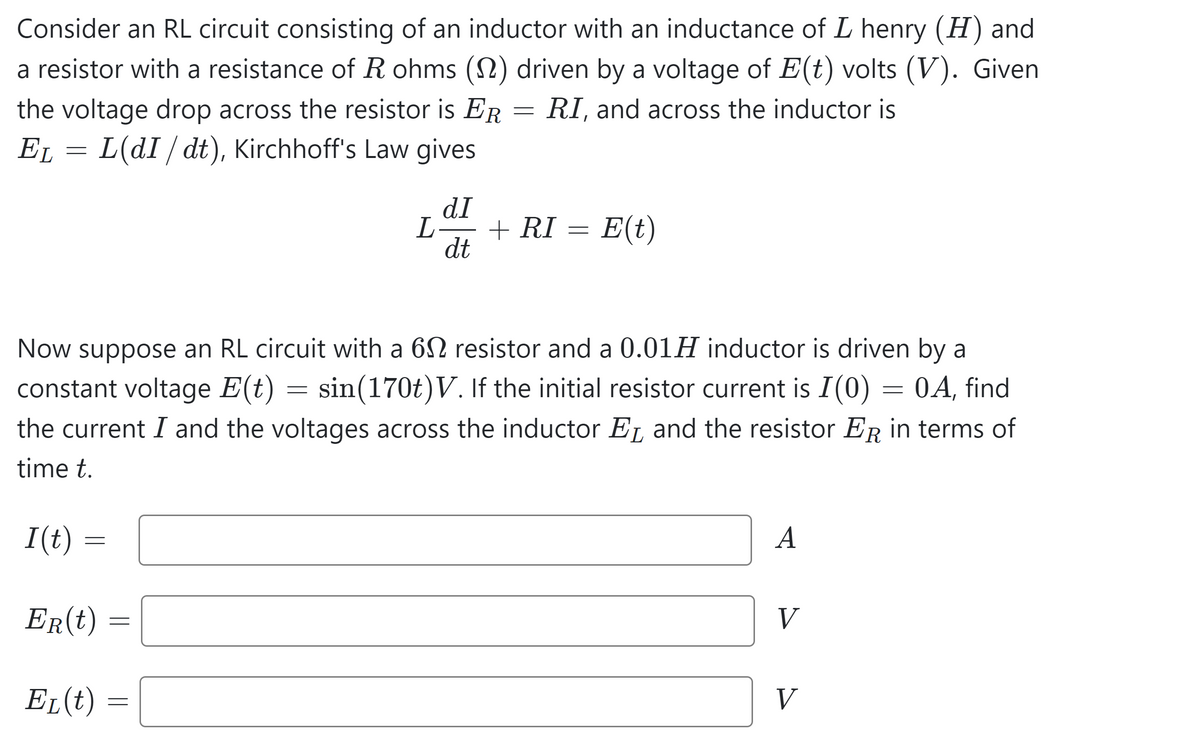 Consider an RL circuit consisting of an inductor with an inductance of L henry (H) and
a resistor with a resistance of R ohms (1) driven by a voltage of E(t) volts (V). Given
the voltage drop across the resistor is ER RI, and across the inductor is
E₁ = L(dI / dt), Kirchhoff's Law gives
EL
I(t) =
=
ER(t)
EL (t)
=
L
=
dI
dt
Now suppose an RL circuit with a 62 resistor and a 0.01H inductor is driven by a
constant voltage E(t) = sin(170t)V. If the initial resistor current is I(0) = 0A, find
the current I and the voltages across the inductor E and the resistor E in terms of
time t.
=
+ RI
=
E(t)
A
V
V