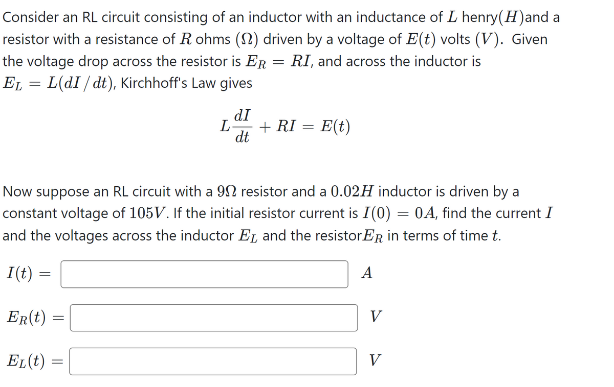 Consider an RL circuit consisting of an inductor with an inductance of L henry(H)and a
resistor with a resistance of R ohms (1) driven by a voltage of E(t) volts (V). Given
the voltage drop across the resistor is ER RI, and across the inductor is
EL = L(dI/dt), Kirchhoff's Law gives
I(t) =
=
ER(t)
EL(t)
Now suppose an RL circuit with a 902 resistor and a 0.02H inductor is driven by a
constant voltage of 105V. If the initial resistor current is I(0) 0A, find the current I
and the voltages across the inductor EL and the resistorER in terms of time t.
=
=
=
dI
L + RI
dt
= E(t)
=
A
V
V
=