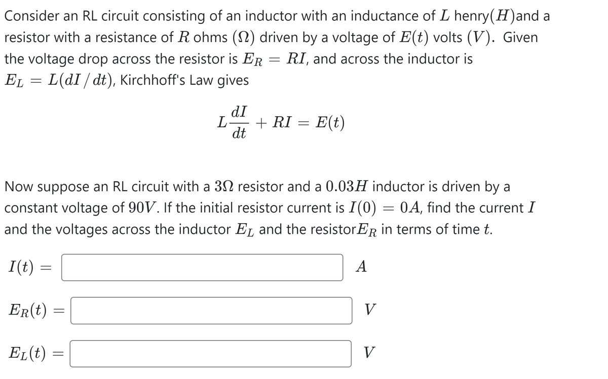 Consider an RL circuit consisting of an inductor with an inductance of L henry(H)and a
resistor with a resistance of R ohms (2) driven by a voltage of E(t) volts (V). Given
the voltage drop across the resistor is ER = RI, and across the inductor is
EL = L(dI / dt), Kirchhoff's Law gives
Now suppose an RL circuit with a 3 resistor and a 0.03H inductor is driven by a
constant voltage of 90V. If the initial resistor current is I(0) = 0A, find the current I
and the voltages across the inductor EL and the resistorER in terms of time t.
I(t)
=
ER(t)
=
dI
L- + RI = E(t)
dt
EL(t) =
=
A
V
V