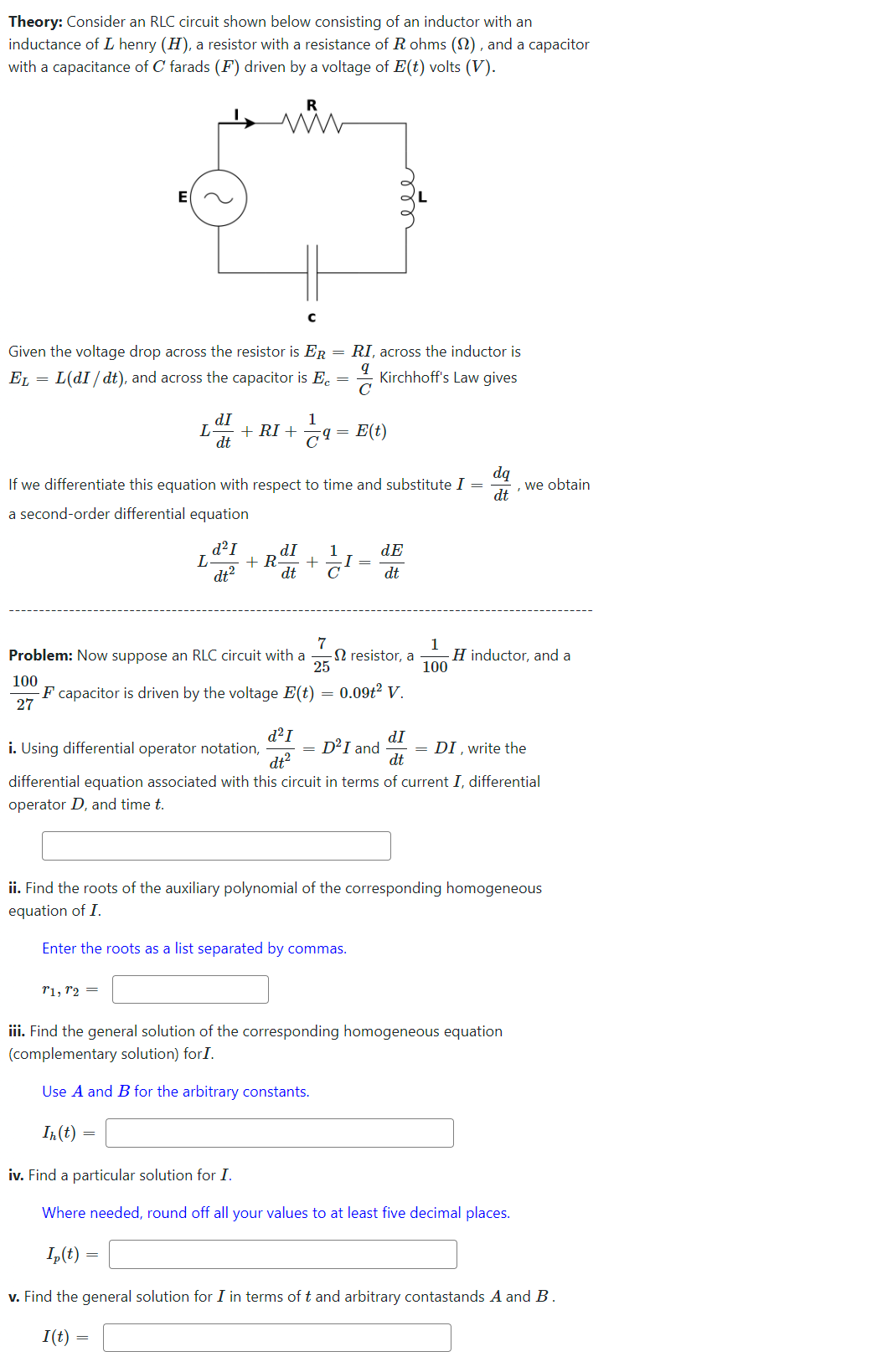 Theory: Consider an RLC circuit shown below consisting of an inductor with an
inductance of I henry (H), a resistor with a resistance of R ohms (2), and a capacitor
with a capacitance of C farads (F) driven by a voltage of E(t) volts (V).
=
Given the voltage drop across the resistor is ER = RI, across the inductor is
L(dI / dt), and across the capacitor is Ec
9
EL
Kirchhoff's Law gives
C
E|
L
T1, T2 =
dI
dt
L
In(t)
R
If we differentiate this equation with respect to time and substitute I =
dq
dt
a second-order differential equation
=
с
d²I
dt²
=
1
+ RI + 69
7
Problem: Now suppose an RLC circuit with a
25
dI
+ R +
dt
=
1
E(t)
с
-I =
100
-F capacitor is driven by the voltage E(t) = 0.09t² V.
27
dE
dt
resistor, a
d²I
dI
i. Using differential operator notation,
dt²
dt
differential equation associated with this circuit in terms of current I, differential
operator D, and time t.
D²I and
1
100
ii. Find the roots of the auxiliary polynomial of the corresponding homogeneous
equation of I.
Enter the roots as a list separated by commas.
we obtain
H inductor, and a
iii. Find the general solution of the corresponding homogeneous equation
(complementary solution) for I.
Use A and B for the arbitrary constants.
= DI, write the
iv. Find a particular solution for I.
Where needed, round off all your values to at least five decimal places.
Ip(t)
v. Find the general solution for I in terms of t and arbitrary contastands A and B.
I(t)