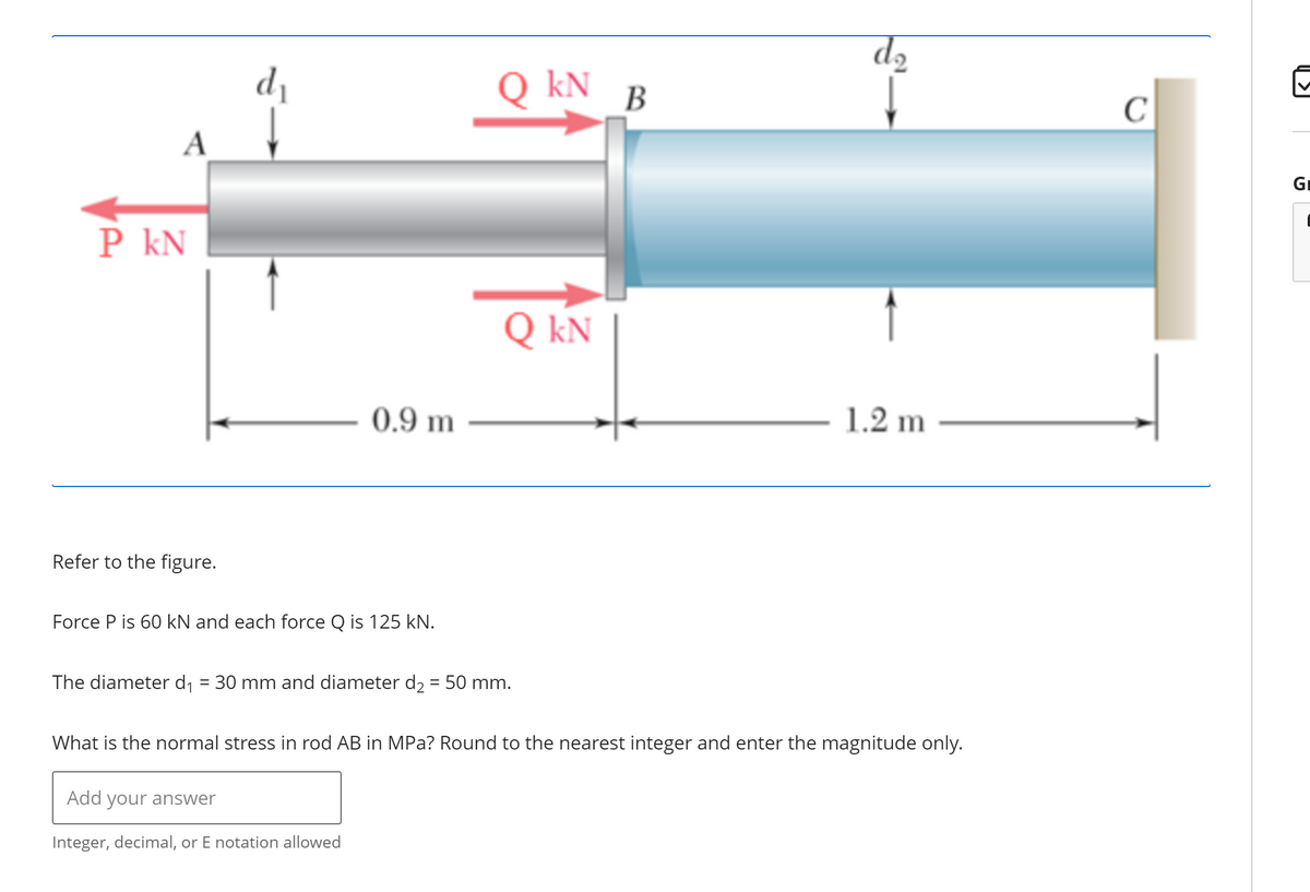 P KN
Refer to the figure.
d₁
0.9 m
Force P is 60 kN and each force Q is 125 kN.
Q KN
Add your answer
Integer, decimal, or E notation allowed
Q KN
The diameter d₁ = 30 mm and diameter d₂ = 50 mm.
B
d₂
1.2 m
What is the normal stress in rod AB in MPa? Round to the nearest integer and enter the magnitude only.
C
Gi