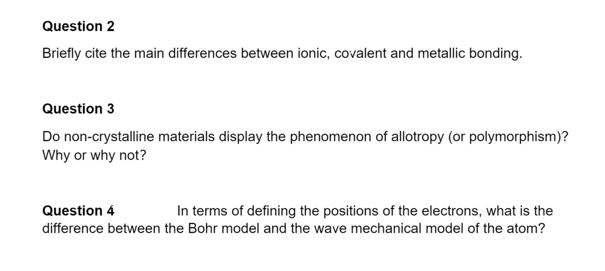 Question 2
Briefly cite the main differences between ionic, covalent and metallic bonding.
Question 3
Do non-crystalline materials display the phenomenon of allotropy (or polymorphism)?
Why or why not?
Question 4
In terms of defining the positions of the electrons, what is the
difference between the Bohr model and the wave mechanical model of the atom?