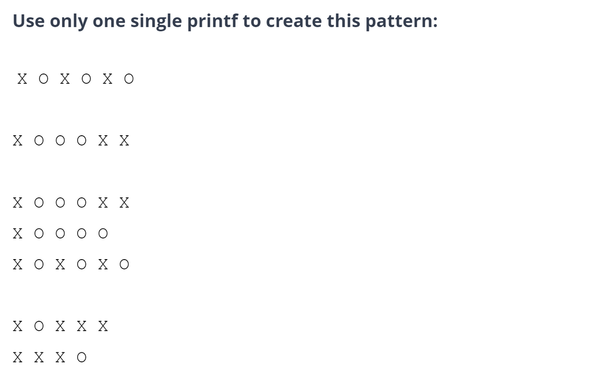 Use only one single printf to create this pattern:
ΧΟΧΟΧΟ
ΧΟ Ο Ο Χ Χ
X
ΧΟ
X X
ΧΟΧΟΧΟ
ΧΟ Χ Χ Χ
Χ Χ ΧΟ