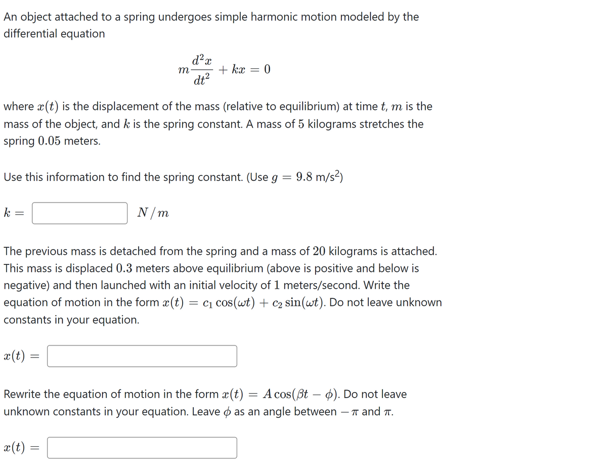 An object attached to a spring undergoes simple harmonic motion modeled by the
differential equation
k
=
where x (t) is the displacement of the mass (relative to equilibrium) at timet, m is the
mass of the object, and k is the spring constant. A mass of 5 kilograms stretches the
spring 0.05 meters.
x (t)
Use this information to find the spring constant. (Use g
=
m
=
x (t)
d² x
dt²
N/m
+ kx
=
=
0
The previous mass is detached from the spring and a mass of 20 kilograms is attached.
This mass is displaced 0.3 meters above equilibrium (above is positive and below is
negative) and then launched with an initial velocity of 1 meters/second. Write the
equation of motion in the form ä(t) = C₁ cos(wt) + C₂ sin(wt). Do not leave unknown
constants in your equation.
9.8 m/s²)
Rewrite the equation of motion in the form (t) = A cos(ßt p). Do not leave
unknown constants in your equation. Leave & as an angle between – í and í.