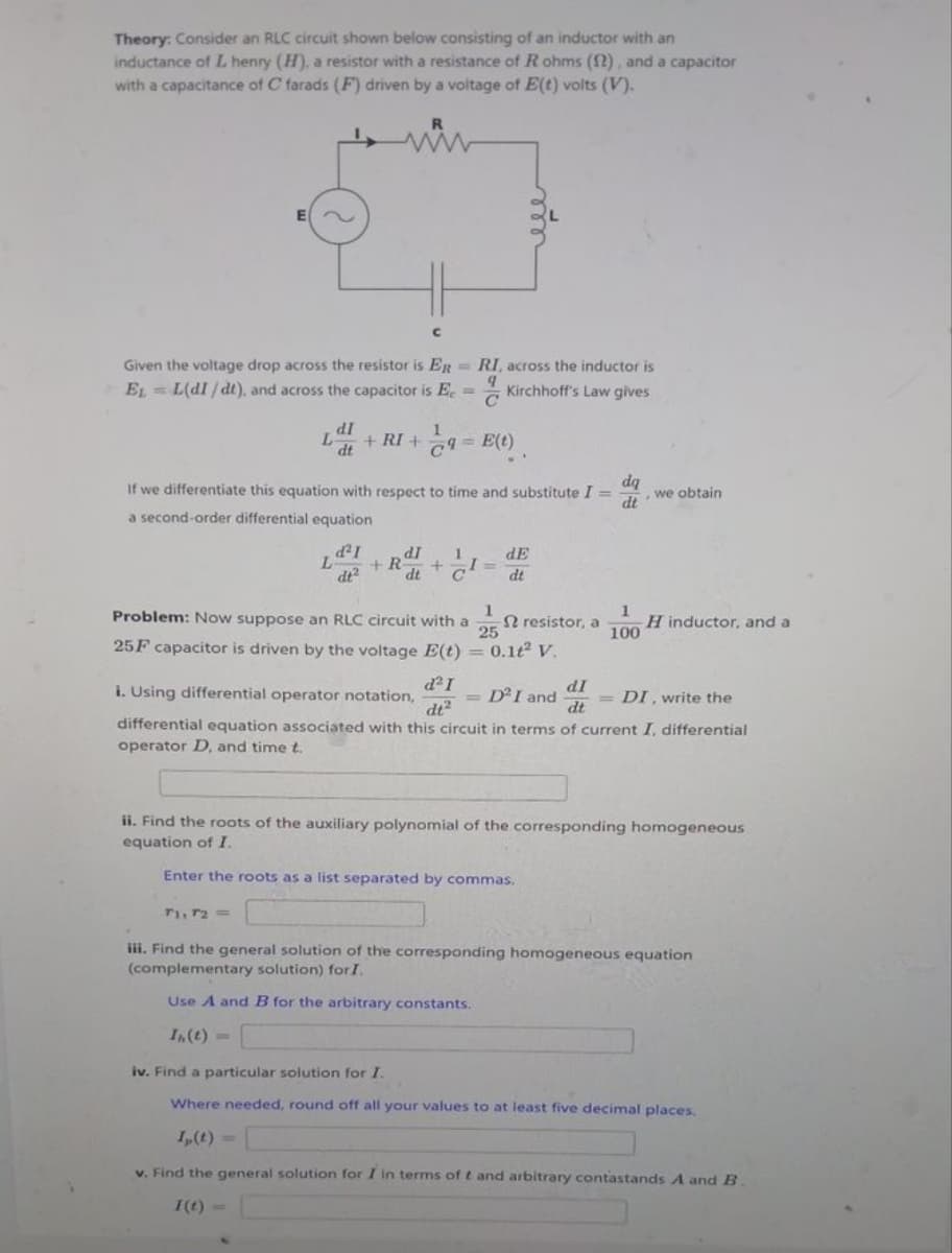 Theory: Consider an RLC circuit shown below consisting of an inductor with an
inductance of L henry (H), a resistor with a resistance of R ohms (12), and a capacitor
with a capacitance of C farads (F) driven by a voltage of E(t) volts (V).
E
R
ww
Given the voltage drop across the resistor is ER
EL=L(dI/dt), and across the capacitor is E.
=
L
с
L +RI +9=E(t)
dI
dt
d²I
dt²
dq
dt
If we differentiate this equation with respect to time and substitute I = we obtain
a second-order differential equation
RI, across the inductor is
9
Kirchhoff's Law gives
C
dl
+R
dt
+ I=
dE
dt
1
Problem: Now suppose an RLC circuit with a 2 resistor, a
25
25F capacitor is driven by the voltage E(t) = 0.1t² V.
1
100
H inductor, and a
= D² I and
d² I
dI
i. Using differential operator notation,
DI, write the
dt²
dt
differential equation associated with this circuit in terms of current I, differential
operator D. and time t.
ii. Find the roots of the auxiliary polynomial of the corresponding homogeneous
equation of I.
Enter the roots as a list separated by commas.
71, 72=
iii. Find the general solution of the corresponding homogeneous equation
(complementary solution) for I.
Use A and B for the arbitrary constants.
In. (t)=
iv. Find a particular solution for I.
Where needed, round off all your values to at least five decimal places.
I, (t)
v. Find the general solution for I in terms of t and arbitrary contastands A and B.
I(t)=