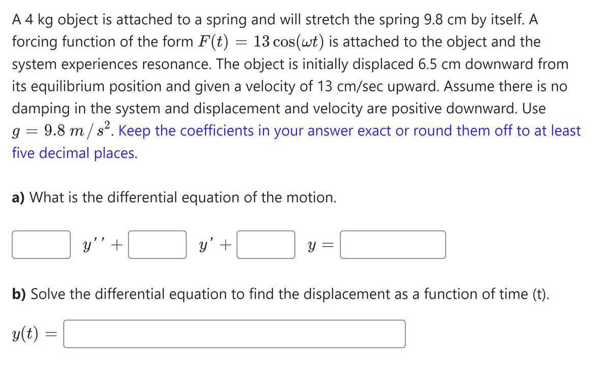 A 4 kg object is attached to a spring and will stretch the spring 9.8 cm by itself. A
forcing function of the form F(t) = 13 cos (wt) is attached to the object and the
system experiences resonance. The object is initially displaced 6.5 cm downward from
its equilibrium position and given a velocity of 13 cm/sec upward. Assume there is no
damping in the system and displacement and velocity are positive downward. Use
g = 9.8 m/s². Keep the coefficients in your answer exact or round them off to at least
five decimal places.
a) What is the differential equation of the motion.
y'' +
=
y' +
Y
-
b) Solve the differential equation to find the displacement as a function of time (t).
y(t) =