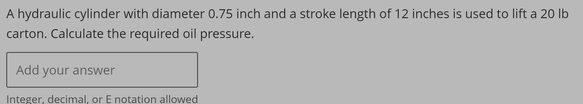 A hydraulic cylinder with diameter 0.75 inch and a stroke length of 12 inches is used to lift a 20 lb
carton. Calculate the required oil pressure.
Add your answer
Integer, decimal, or E notation allowed