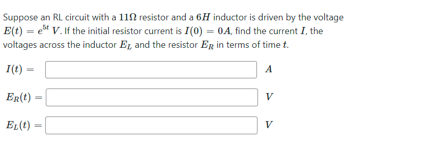 Suppose an RL circuit with a 1102 resistor and a 6H inductor is driven by the voltage
E(t) = est V. If the initial resistor current is I(0) = 0A, find the current I, the
voltages across the inductor E and the resistor ER in terms of time t.
A
I(t) =
=
ER(t)
EL(t)
=
=
V
V