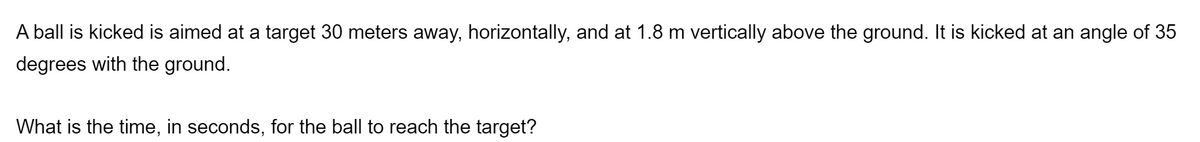 A ball is kicked is aimed at a target 30 meters away, horizontally, and at 1.8 m vertically above the ground. It is kicked at an angle of 35
degrees with the ground.
What is the time, in seconds, for the ball to reach the target?