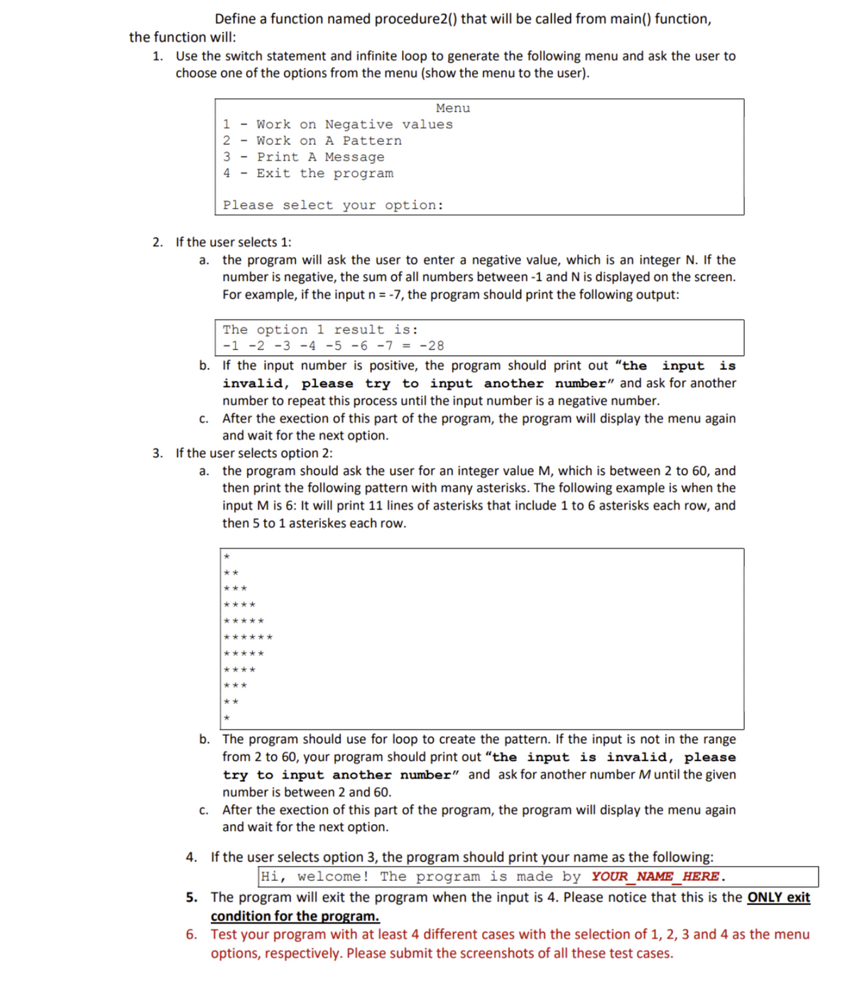 Define a function named procedure2() that will be called from main() function,
the function will:
1. Use the switch statement and infinite loop to generate the following menu and ask the user to
choose one of the options from the menu (show the menu to the user).
1 - Work on Negative values
2
Work on A Pattern
3
4
Print A Message
Exit the program
Please select your option:
2. If the user selects 1:
a. the program will ask the user to enter a negative value, which is an integer N. If the
number is negative, the sum of all numbers between -1 and N is displayed on the screen.
For example, if the input n = -7, the program shou print the following output:
The option 1 result is:
-1 -2 -3 -4 -5 -6 -7 = -28
b. If the input number is positive, the program should print out "the input is
invalid, please try to input another number" and ask for another
number to repeat this process until the input number is a negative number.
c.
After the exection of this part of the program, the program will display the menu again
and wait for the next option.
3. If the user selects option 2:
a.
the program should ask the user for an integer value M, which is between 2 to 60, and
then print the following pattern with many asterisks. The following example is when the
input M is 6: It will print 11 lines of asterisks that include 1 to 6 asterisks each row, and
then 5 to 1 asteriskes each row.
****
Menu
*****
******
*****
****
***
**
b. The program should use for loop to create the pattern. If the input is not in the range
from 2 to 60, your program should print out "the input is invalid, please
try to input another number" and ask for another number M until the given
number is between 2 and 60.
c. After the exection of this part of the program, the program will display the menu again
and wait for the next option.
4. If the user selects option 3, the program should print your name as the following:
Hi, welcome! The program is made by YOUR_NAME_HERE.
5. The program will exit the program when the input is 4. Please notice that this is the ONLY exit
condition for the program.
6. Test your program with at least 4 different cases with the selection of 1, 2, 3 and 4 as the menu
options, respectively. Please submit the screenshots of all these test cases.