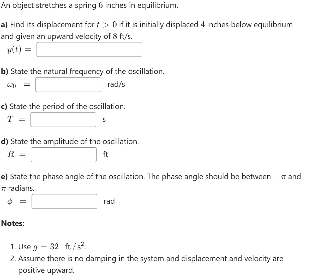 An object stretches a spring 6 inches in equilibrium.
a) Find its displacement for t > 0 if it is initially displaced 4 inches below equilibrium
and given an upward velocity of 8 ft/s.
y(t) =
=
b) State the natural frequency of the oscillation.
Wo =
rad/s
c) State the period of the oscillation.
T
S
=
d) State the amplitude of the oscillation.
R
ft
=
e) State the phase angle of the oscillation. The phase angle should be between - T and
π radians.
=
Notes:
1. Use g 32 ft/s².
=
rad
2. Assume there is no damping in the system and displacement and velocity are
positive upward.