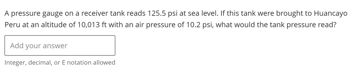 A pressure gauge on a receiver tank reads 125.5 psi at sea level. If this tank were brought to Huancayo
Peru at an altitude of 10,013 ft with an air pressure of 10.2 psi, what would the tank pressure read?
Add your answer
Integer, decimal, or E notation allowed