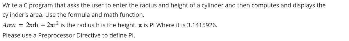 Write a C program that asks the user to enter the radius and height of a cylinder and then computes and displays the
cylinder's area. Use the formula and math function.
Area = 2h + 2.² is the radius h is the height. ♬ is PI Where it is 3.1415926.
Please use a Preprocessor Directive to define Pi.