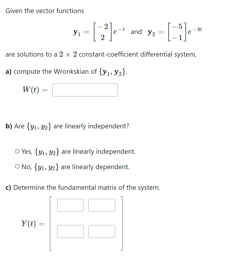 Given the vector functions
=
У1
=
Y(t)
2
e
=
t
are solutions to a 2 × 2 constant-coefficient differential system,
a) compute the Wronkskian of {y₁, №2}.
W(t)
b) Are {y₁, y2} are linearly independent?
and Y2
O Yes, {y1, 2} are linearly independent.
O No, {y1, y2} are linearly dependent.
=
c) Determine the fundamental matrix of the system.
4t