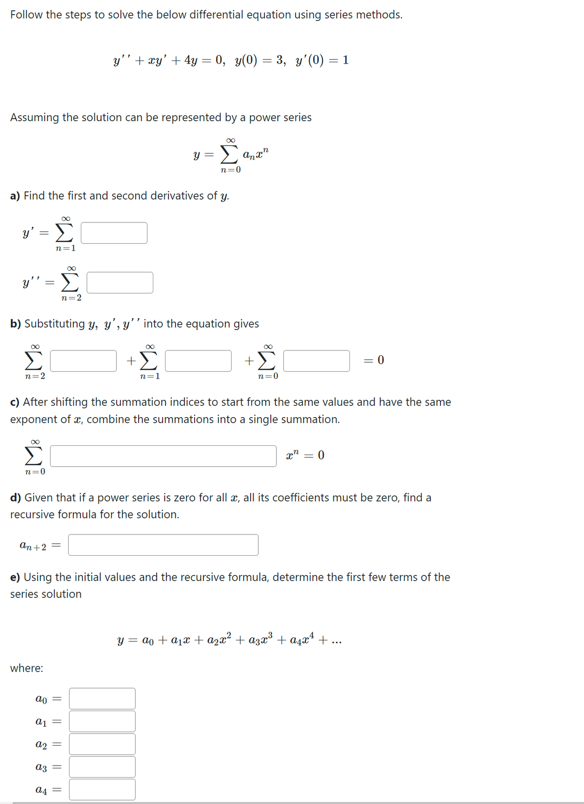 Follow the steps to solve the below differential equation using series methods.
Assuming the solution can be represented by a power series
y' = Σ
y"
a) Find the first and second derivatives of y.
n=2
n=0
IM8 IM8
n=1
b) Substituting y, y', y'' into the equation gives
+Σ
an+ 2 =
where:
a2
ao
a1 =
a3
a4
y'' + xy' + 4y = 0, y(0) = 3, y'(0) = 1
c) After shifting the summation indices to start from the same values and have the same
exponent of x, combine the summations into a single summation.
||
Y
||
∞
n=1
||
n=0
||
Anxn
d) Given that if a power series is zero for all x, all its coefficients must be zero, find a
recursive formula for the solution.
+
e) Using the initial values and the recursive formula, determine the first few terms of the
series solution
M8
n=0
xn
-
0
= 0
y = a + a₁x + a₂x² + α3x³ + α²x¹ + ...