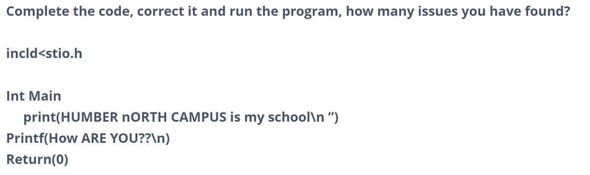 Complete the code, correct it and run the program, how many issues you have found?
incld<stio.h
Int Main
print(HUMBER NORTH CAMPUS is my school\n")
Printf(How ARE YOU??\n)
Return(0)