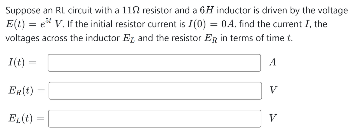 Suppose an RL circuit with a 11 resistor and a 6H inductor is driven by the voltage
E(t) est V. If the initial resistor current is I(0)
OA, find the current I, the
voltages across the inductor E₁ and the resistor ER in terms of time t.
A
I(t)
=
=
ER(t)
EL(t)
=
=
=
V
V