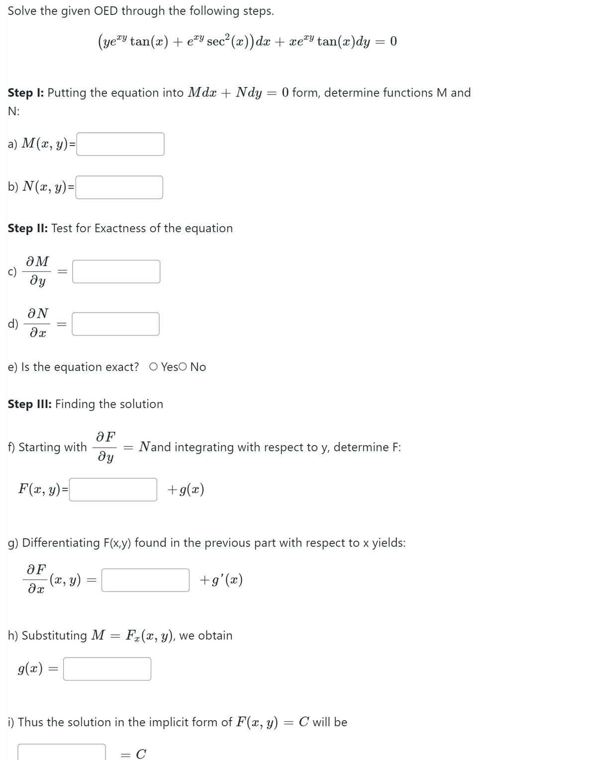 Solve the given OED through the following steps.
Step 1: Putting the equation into Mdx + Ndy = 0 form, determine functions M and
N:
a) M (x, y) =
b) N(x, y) =
Step II: Test for Exactness of the equation
d)
OM
dy
ON
əx
e) Is the equation exact? O Yes No
(yery tan(x) + ey sec²(x)) dx + xeªy tan(x)dy = 0
Step III: Finding the solution
f) Starting with
F(x, y) =
OF
əx
=
OF
ду
g) Differentiating F(x,y) found in the previous part with respect to x yields:
-(x, y)
+g'(x)
h) Substituting M
g(x) =
Nand integrating with respect to y, determine F:
=
+g(x)
Fä(x, y), we obtain
i) Thus the solution in the implicit form of F(x, y)
=
= C
C will be