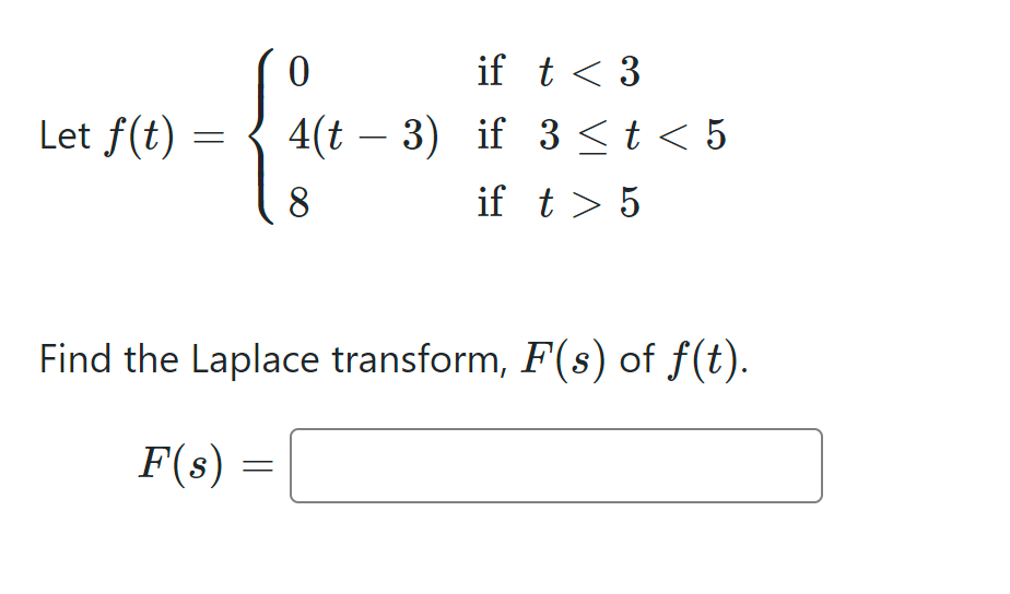 Let f(t)
=
0
if t < 3
4(t 3) if 3 ≤ t < 5
8
if t > 5
Find the Laplace transform, F(s) of f(t).
F(s)
=