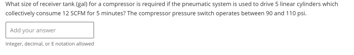 What size of receiver tank (gal) for a compressor is required if the pneumatic system is used to drive 5 linear cylinders which
collectively consume 12 SCFM for 5 minutes? The compressor pressure switch operates between 90 and 110 psi.
Add your answer
Integer, decimal, or E notation allowed