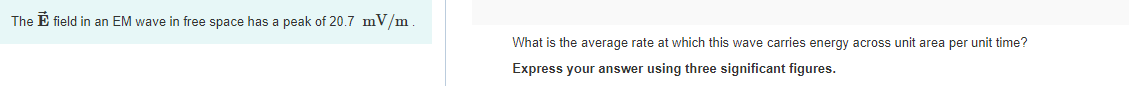 The E field in an EM wave in free space has a peak of 20.7 mV/m.
What is the average rate at which this wave carries energy across unit area per unit time?
Express your answer using three significant figures.