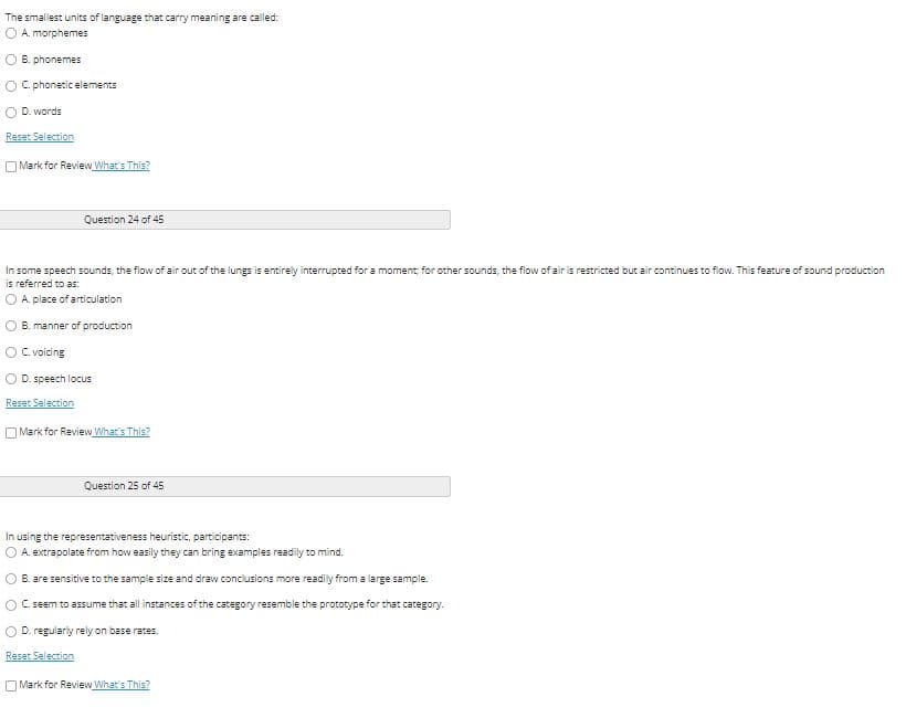 The smallest units of language that carry meaning are called:
O A. morphemes
O B. phonemes
O C. phonetic elements
O D. words
Reset Selection
O Mark for Review What's This?
Question 24 of 45
In some speech sounds, the flow of air out of the lungs is entirely interrupted for a moment; for other sounds, the flow of air is restricted but air continues to flow. This feature of sound production
is referred to as:
O A. place of articulation
B. manner of production
O C. voicing
D. speech locus
Reset Selection
O Mark for Review What's This?
Question 25 of 45
In using the representativeness heuristic, participants:
O A. extrapolate from how easily they can bring examples readily to mind.
O B. are sensitive to the sample size and draw conclusions more readily from a large sample.
O C. seem to assume that all instances of the category resemble the prototype for that category.
O D. regularly rely on base rates.
Reset Selection
OMark for Review What's This?
