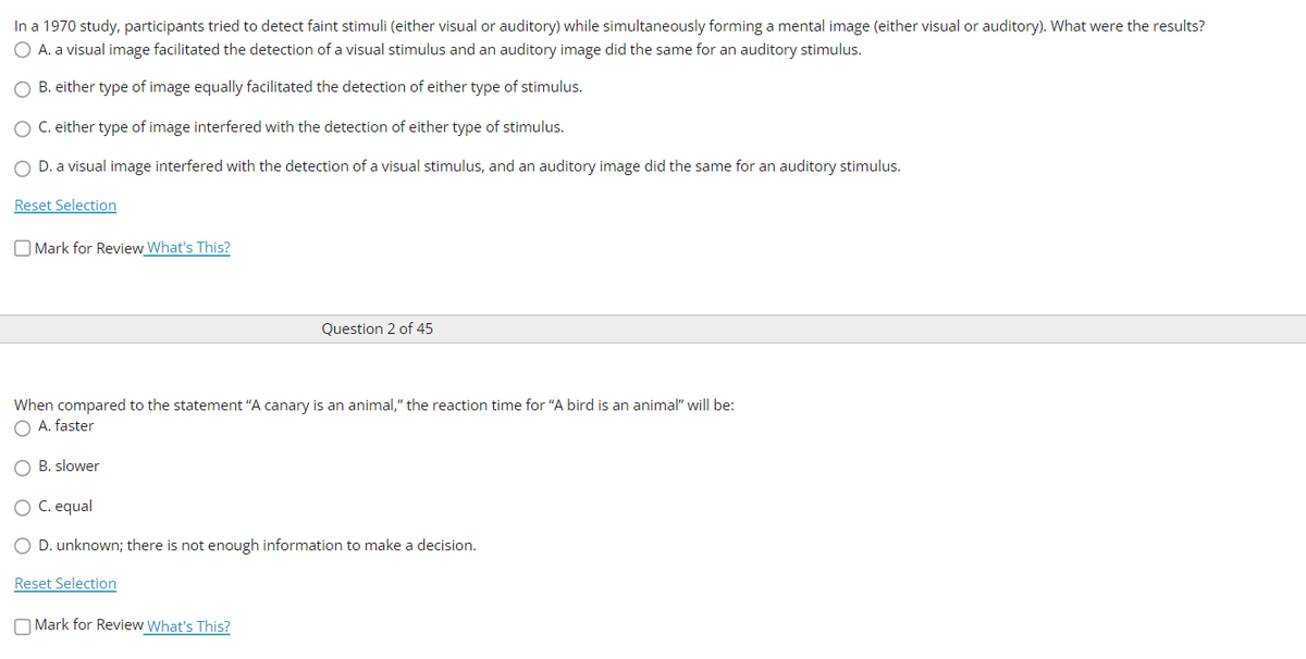 In a 1970 study, participants tried to detect faint stimuli (either visual or auditory) while simultaneously forming a mental image (either visual or auditory). What were the results?
O A. a visual image facilitated the detection of a visual stimulus and an auditory image did the same for an auditory stimulus.
O B. either type of image equally facilitated the detection of either type of stimulus.
O C. either type of image interfered with the detection of either type of stimulus.
O D. a visual image interfered with the detection of a visual stimulus, and an auditory image did the same for an auditory stimulus.
Reset Selection
O Mark for Review What's This?
Question 2 of 45
When compared to the statement "A canary is an animal," the reaction time for "A bird is an animal" will be:
O A. faster
O B. slower
O C. equal
O D. unknown; there is not enough information to make a decision.
Reset Selection
O Mark for Review What's This?
