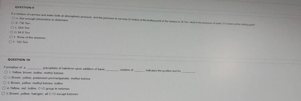 QUESTION 9
If a mixture of carvone and water boils at atmospherk presure and the pressure of carvone (5 moles at the bolng piet of the midurs 24 Torr, what is the pr t wt (12 met the boling pn
O A Not enough information to determine
O B. 736 Torr
OC 664 Tar
OD. 94 8 Torr
OE Nane of the answers
OF 102 Tom
QUESTION 10
Formation of a
precipitate of haloform upon addition of basic
solution of
Indicates the positive test for
O 1. Yelow brown, lodine, methyl ketane
O 2. Brown. yellow, potassium permanganate, methyl ketone
O3. Brown, yellow, methyl ketone, iodine
O4. Yellow, red, lodine, C0 group in ketones
O5. Brown, yellow, halogen, all CeO except ketones
