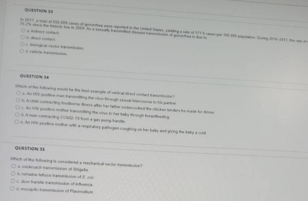 QUESTION 33
In 2017 a total of 555 608 cases of gonorhea were reported in the United States, yielding a rate of 1719 cases per 100.000 population During 2016-2017 the rate of r
75 2% since the histork low in 2009 As a sexually transmitted disease tramsmission of gonorrhea is due to
Oa indirect contact
Ob direct contact
Oc biological vector transmission
Od vehicle transmission
QUESTION 34
Which of the following would be the best example of vertical direct contact transmission?
Oa. An HIV positive man transmitting the vinus through sexual intercourse to his partner
ObA child contracting fodbome lness after her father undercooked the chicken tenders he made for dinner
Oc An HIV positive mother transmitting the virus to her baby through breastfeeding
Od. A man contracting COVID-19 from a gas pump handle.
Oe An HIV positive mother with a respiratory pathogen coughing on her baby and giving the baby a cold
QUESTION 35
Which of the following is considered a mechanical vector transmission?
O a cockroach transmission of Shigella.
O b.romaine lettuce transmission of E coli
Oc door handie transmission of influenza
O d. mosquito transmission of Plasmodium
