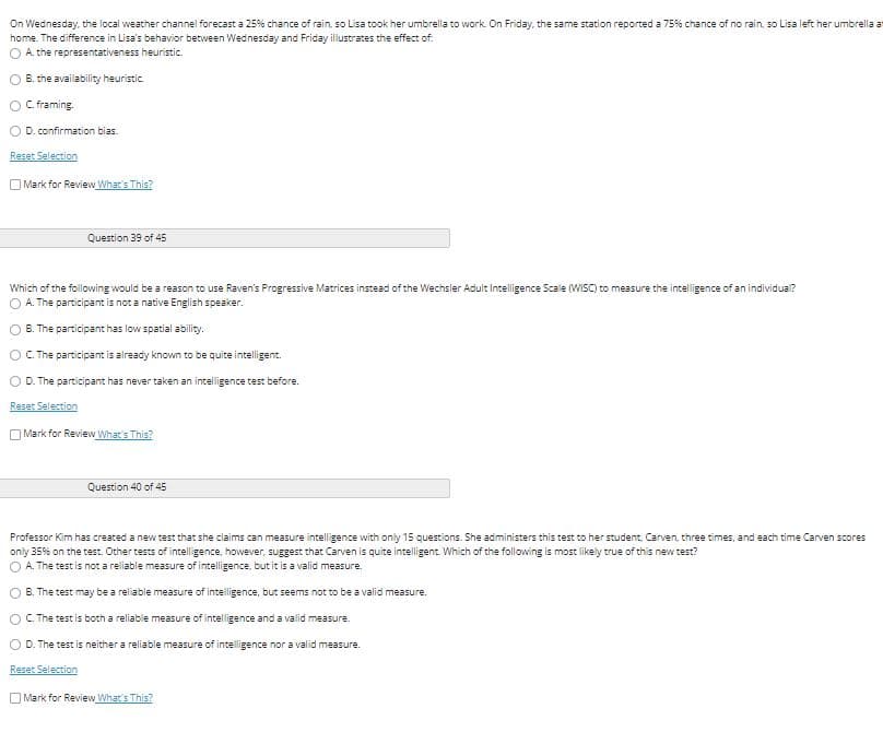 On Wednesday, the local weather channel forecast a 25% chance of rain, so Lisa took her umbrella to work. On Friday, the same station reported a 75% chance of no rain, so Lisa left her umbrella a
home. The difference in Lisa's behavior between Wednesday and Friday illustrates the effect of.
O A. the representativeness heuristic.
B. the availability heuristic
O C.framing.
D. confirmation bias.
Reset Selection
Mark for Review What's This?
Question 39 of 45
Which of the following would be a reason to use Raven's Progressive Matrices instead of the Wechsler Adult Intelligence Scale (WISC) to measure the intelligence of an individual?
O A. The participant is not a native English speaker.
B. The participant has low spatial ability.
OC. The participant is already known to be quite intelligent.
O D. The participant has never taken an intelligence test before.
Reset Selection
O Mark for Review What's This?
Question 40 of 45
Professor Kim has created a new test that she claims can measure intelligence with only 15 questions. She administers this test to her student, Carven, three times, and each time Carven scores
only 35% on the test. Other tests of intelligence, however, suggest that Carven is quite intelligent. Which of the following is most likely true of this new test?
A. The test is not a reliable measure of intelligence, but it is a valid measure.
O B. The test may be a reliable measure of intelligence, but seems not to be a valid measure.
OC. The test is both a reliable measure of intelligence and a valid measure.
O D. The test is neither a reliable measure of intelligence nor a valid measure.
Reset Selection
OMark for Review What's This?
