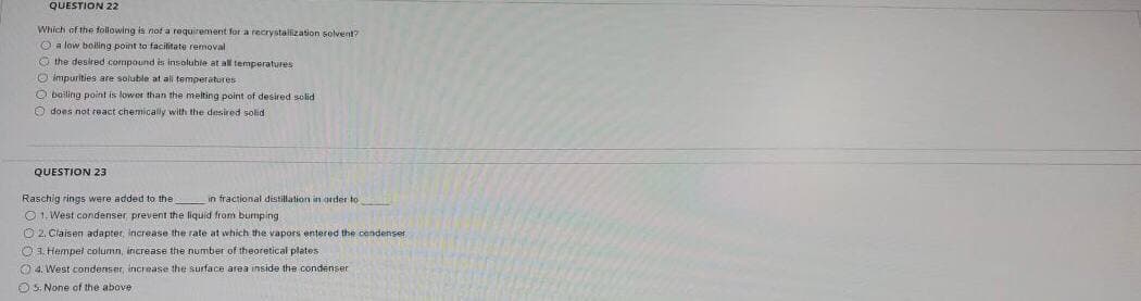 QUESTION 22
Which of the following is not a requirement for a recrystallization solvent?
O a low boiling point to facilitate removal
O the desired compound is insoluble at all temperatures
O impurities are soluble at ali temperatures
O bailing point is lowet than the melting point of desired solid
O does not react chemically with the desired solid
QUESTION 23
Raschig rings were added to the
O 1. West condenser prevent the liquid from bumping
in fractional distillation in order to
O 2, Claisen adapter, increase the rate at which the vapors entered the cendenser
O1 Hempel column, increase the number of theoretical plates
O 4. West condenser, increase the surface area inside the condenser
OS: None of the above
