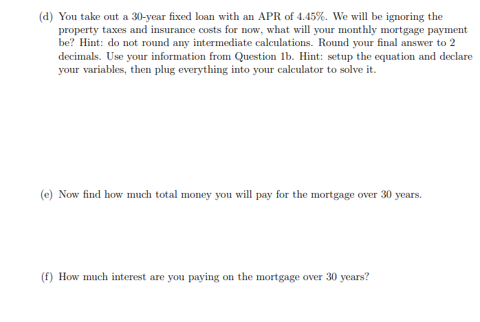 (d) You take out a 30-year fixed loan with an APR of 4.45%. We will be ignoring the
property taxes and insurance costs for now, what will your monthly mortgage payment
be? Hint: do not round any intermediate calculations. Round your final answer to 2
decimals. Use your information from Question 1b. Hint: setup the equation and declare
your variables, then plug everything into your calculator to solve it.
(e) Now find how much total money you will pay for the mortgage over 30 years.
(f) How much interest are you paying on the mortgage over 30 years?
