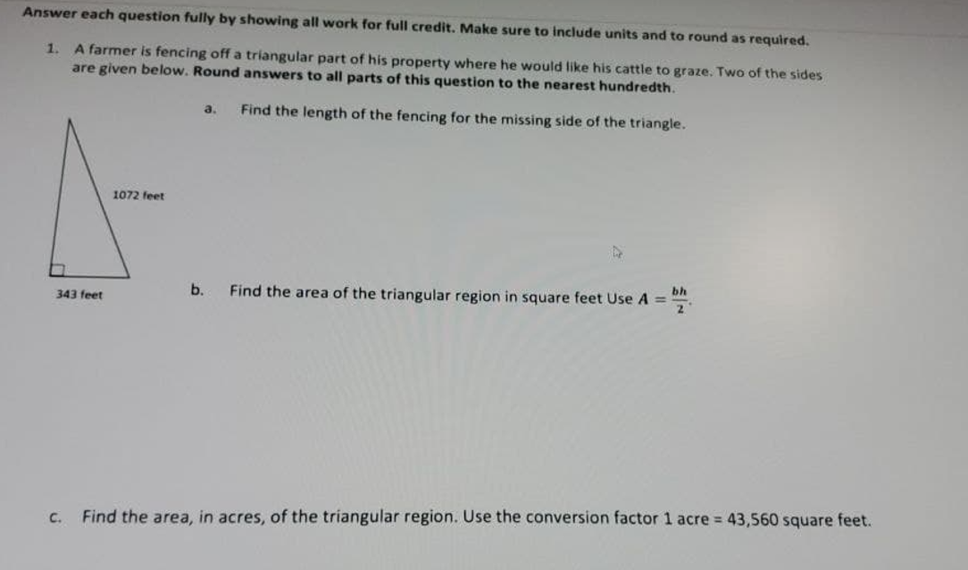 Answer each question fully by showing all work for full credit. Make sure to include units and to round as required.
1. A farmer is fencing off a triangular part of his property where he would like his cattle to graze. Two of the sides
are given below. Round answers to all parts of this question to the nearest hundredth.
a.
Find the length of the fencing for the missing side of the triangle.
1072 feet
bh
b.
Find the area of the triangular region in square feet Use A =
2.
343 feet
C.
Find the area, in acres, of the triangular region. Use the conversion factor 1 acre 43,560 square feet.
