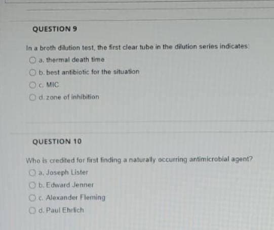 QUESTION 9
In a broth dilution test, the first clear tube in the dilution series indicates:
O a. thermal death time
b. best antibiotic for the situation
OG MIC
d. zone of inhibition
QUESTION 10
Who is credited for first finding a naturally occurring antimicrobial agent?
O a. Joseph Lister
Ob. Edward Jenner
OC. Alexander Fleming
Od. Paul Ehrlich
