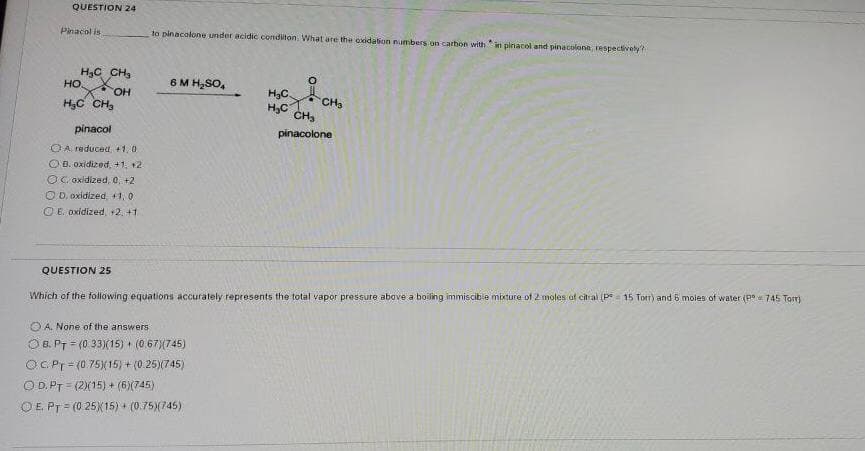 QUESTION 24
Pinacol is
to pinacolone under acidic conditon. What are the oxidation numbers on carthon with in pinacol and pinacolone, respectively
H3C CH,
HO OH
6 M H,SO,
H3C.
H,C CH,
H,c CH,
CH,
pinacol
pinacolone
OA reduced +1, 0
O B. oxidized, +1, +2
OG oxidized, 0, +2
O D. oxidized, +1, 0
OE. oxidized,+2. +1
QUESTION 25
Which of the following equations accurately represents the total vapor pressure above a boiling immiscible mixture of 2 moles af citral (P= 15 Torr) and 6 moles of water (P 745 Tor)
O A. None of the answers
O B. PT = (0 33)(15) + (0 67)(745)
OC.Pr= (0.75)(15)+(0.25)(745)
O D. PT = (2)(15) + (6)(745)
!!
OE PT = (0 25X15) + (0.75)(745)
