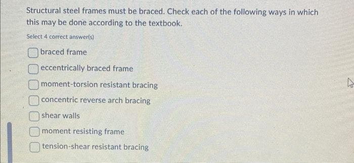 Structural steel frames must be braced. Check each of the following ways in which
this may be done according to the textbook.
Select 4 correct answer(s)
braced frame
eccentrically braced frame
moment-torsion resistant bracing
concentric reverse arch bracing
shear walls
moment resisting frame.
tension-shear resistant bracing
4