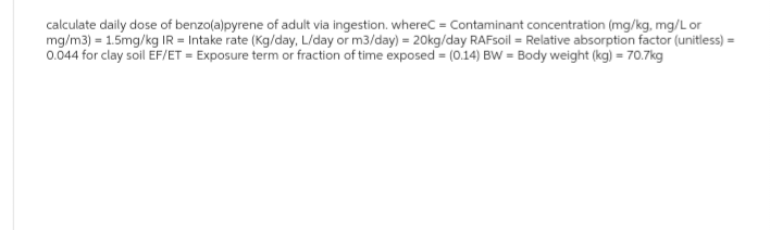 calculate daily dose of benzo(a)pyrene of adult via ingestion. whereC = Contaminant concentration (mg/kg, mg/L or
mg/m3) = 1.5mg/kg IR = Intake rate (Kg/day, L/day or m3/day) = 20kg/day RAFsoil = Relative absorption factor (unitless) =
0.044 for clay soil EF/ET = Exposure term or fraction of time exposed = (0.14) BW= Body weight (kg) = 70.7kg