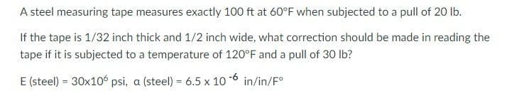 A steel measuring tape measures exactly 100 ft at 60°F when subjected to a pull of 20 lb.
If the tape is 1/32 inch thick and 1/2 inch wide, what correction should be made in reading the
tape if it is subjected to a temperature of 120°F and a pull of 30 lb?
E (steel) = 30x106 psi, a (steel) = 6.5 x 10-6 in/in/Fº