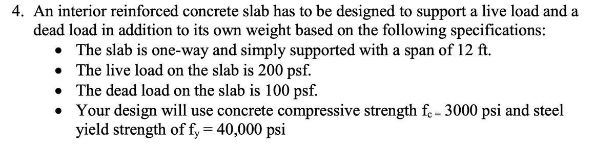 4. An interior reinforced concrete slab has to be designed to support a live load and a
dead load in addition to its own weight based on the following specifications:
The slab is one-way and simply supported with a span of 12 ft.
The live load on the slab is 200 psf.
The dead load on the slab is 100 psf.
Your design will use concrete compressive strength fe= 3000 psi and steel
yield strength of fy = 40,000 psi