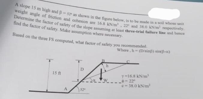 A slope 15 m high and B52 as shown in the figure below, is to be made in a soil whose unit
weight angle of friction and cohesion are 16,8 kN/m², 22 and 38.0 kN/m² respectively.
Determine the factor of safety of the slope assuming at least three-trial failure line and hence
find the factor of safety. Make assumption where necessary.
Based on the three FS computed, what factor of safety you recommended.
15 ft
A
D
520
Ja
W
Where, h-(D/sinß) sin(B-a)
C
Y-16.8 kN/m
6-22°
c=38.0 kN/m²