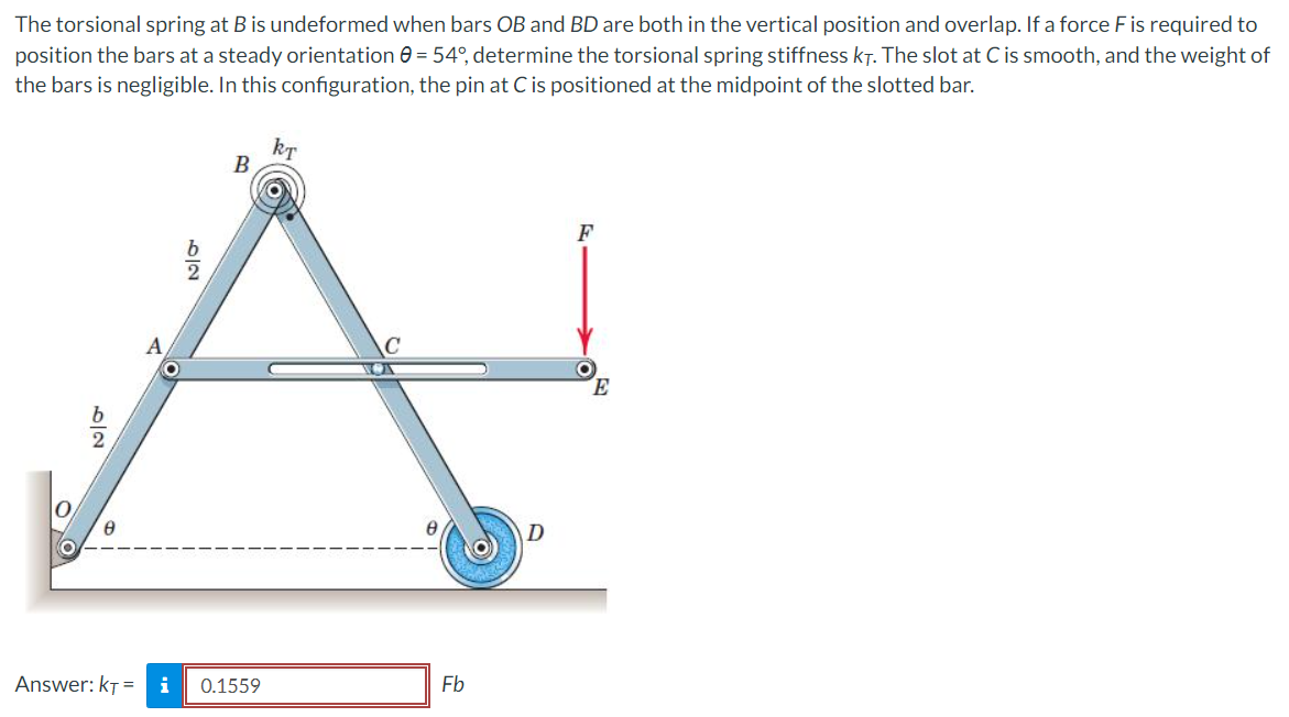 The torsional spring at B is undeformed when bars OB and BD are both in the vertical position and overlap. If a force F is required to
position the bars at a steady orientation 0 = 54°, determine the torsional spring stiffness kt. The slot at C is smooth, and the weight of
the bars is negligible. In this configuration, the pin at C is positioned at the midpoint of the slotted bar.
5/
8
A
6|2
kT
B
Answer: KT= i 0.1559
Fb
E