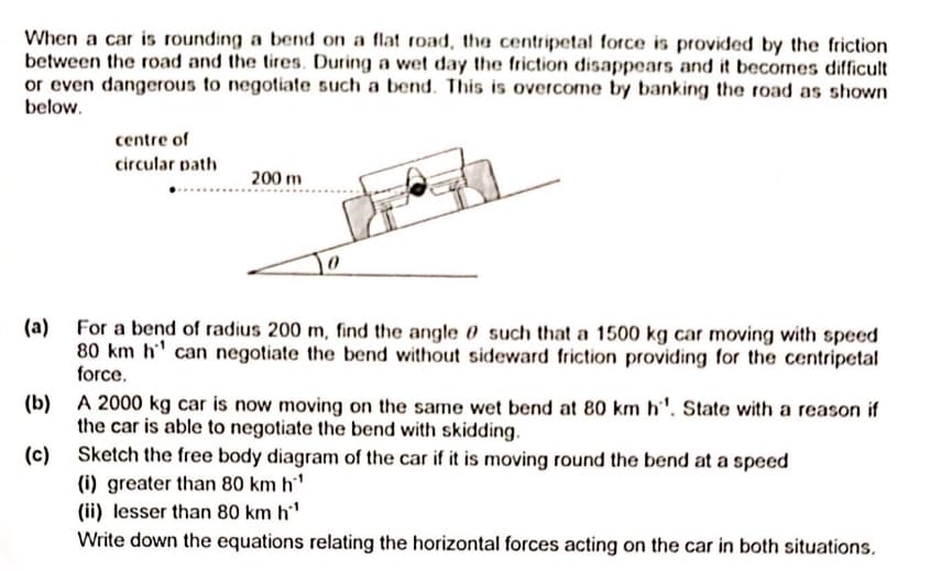 When a car is rounding a bend on a flat road, the centripetal force is provided by the friction
between the road and the tires. During a wet day the friction disappears and it becomes difficult
or even dangerous to negotiate such a bend. This is overcome by banking the road as shown
below.
centre of
circular path
200 m
(a) For a bend of radius 200 m, find the angle 0 such that a 1500 kg car moving with speed
80 km h' can negotiate the bend without sideward friction providing for the centripetal
force.
(b) A 2000 kg car is now moving on the same wet bend at 80 km h'. State with a reason if
the car is able to negotiate the bend with skidding.
(c) Sketch the free body diagram of the car if it is moving round the bend at a speed
(i) greater than 80 km h'
(ii) lesser than 80 km h'
Write down the equations relating the horizontal forces acting on the car in both situations.
