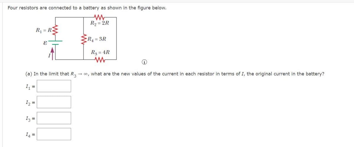 Four resistors are connected to a battery as shown in the figure below.
R2 = 2R
R1 = RE
R4 = 3R
R3 = 4R
(a) In the limit that R,
→ 0, what are the new values of the current in each resistor in terms of I, the original current in the battery?
I =
I2 =
I3 =
I4 =
